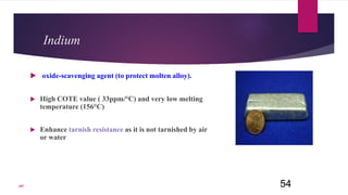 Indium
 oxide-scavenging agent (to protect molten alloy).
 High COTE value ( 33ppm/°C) and very low melting
temperature (156°C)
 Enhance tarnish resistance as it is not tarnished by air
or water
54107
 