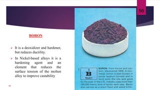 BORON
 It is a deoxidizer and hardener,
but reduces ductility.
 In Nickel-based alloys it is a
hardening agent and an
element that reduces the
surface tension of the molten
alloy to improve castability
56
107
 