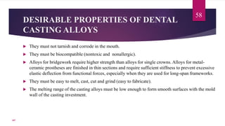 DESIRABLE PROPERTIES OF DENTAL
CASTING ALLOYS
 They must not tarnish and corrode in the mouth.
 They must be biocompatible (nontoxic and nonallergic).
 Alloys for bridgework require higher strength than alloys for single crowns. Alloys for metal-
ceramic prostheses are finished in thin sections and require sufficient stiffness to prevent excessive
elastic deflection from functional forces, especially when they are used for long-span frameworks.
 They must be easy to melt, cast, cut and grind (easy to fabricate).
 The melting range of the casting alloys must be low enough to form smooth surfaces with the mold
wall of the casting investment.
58
107
 