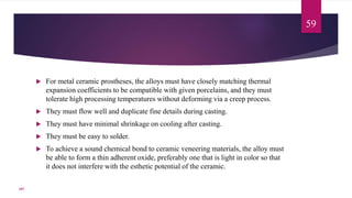  For metal ceramic prostheses, the alloys must have closely matching thermal
expansion coefficients to be compatible with given porcelains, and they must
tolerate high processing temperatures without deforming via a creep process.
 They must flow well and duplicate fine details during casting.
 They must have minimal shrinkage on cooling after casting.
 They must be easy to solder.
 To achieve a sound chemical bond to ceramic veneering materials, the alloy must
be able to form a thin adherent oxide, preferably one that is light in color so that
it does not interfere with the esthetic potential of the ceramic.
59
107
 