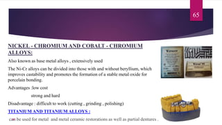 NICKEL - CHROMIUM AND COBALT - CHROMIUM
ALLOYS:
Also known as base metal alloys , extensively used
The Ni-Cr alloys can be divided into those with and without beryllium, which
improves castability and promotes the formation of a stable metal oxide for
porcelain bonding.
Advantages :low cost
strong and hard
Disadvantage : difficult to work (cutting , grinding , polishing)
TITANIUM AND TITANIUM ALLOYS :
can be used for metal and metal ceramic restorations as well as partial dentures .
65
107
 
