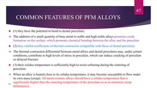 COMMON FEATURES OF PFM ALLOYS
 (1) they have the potential to bond to dental porcelain:
 The addition of a small quantity of base metal to noble and high noble alloys promotes oxide
formation on the surface, which promotes chemical bonding between the alloy and the porcelain
 (2) they exhibit coefficients of thermal contraction compatible with those of dental porcelain:
 The thermal contraction differential between metal alloys and dental porcelains may, under certain
conditions, contribute to high levels of stress in porcelain, which can induce cracking of porcelain
or delayed fracture.
 (3) their solidus temperature is sufficiently high to resist softening during the sintering of
porcelain:
 When an alloy is heated close to its solidus temperature, it may become susceptible to flow under
its own mass (creep). All metal-ceramic alloys should have a solidus temperature that is
significantly higher than the sintering temperature of the porcelain so as to minimize creep
deformation.
67
107
 