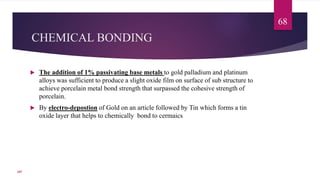 CHEMICAL BONDING
 The addition of 1% passivating base metals to gold palladium and platinum
alloys was sufficient to produce a slight oxide film on surface of sub structure to
achieve porcelain metal bond strength that surpassed the cohesive strength of
porcelain.
 By electro-depostion of Gold on an article followed by Tin which forms a tin
oxide layer that helps to chemically bond to cermaics
68
107
 