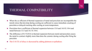 THERMAL COMPATIBILITY
 When the co efficient of thermal expansion of metal and porcelain are incompatible the
tensile stress that develop during cooling are sufficient to cause immediate cracking of
porcelain or delayed cracking after cooling at room temperature.
 Porcelains have coefficient of thermal expansion between 13.0 and 14.0 X 10-6 and
metal between 13.5 and 14.5 X 10-6.
 The difference of 0.5 X10-6 in thermal expansion between metal and porcelain causes
the metal to contract slightly more than does the ceramic during cooling after firing the
porcelain
 The C.O.T.E of alloys is decreased by adding platinum or palladium.
70
107
 