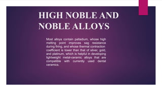 HIGH NOBLE AND
NOBLE ALLOYS
Most alloys contain palladium, whose high
melting point improves sag resistance
during firing, and whose thermal contraction
coefficient is lower than that of silver, gold,
and platinum, which is helpful in developing
lightweight metal-ceramic alloys that are
compatible with currently used dental
ceramics.
 