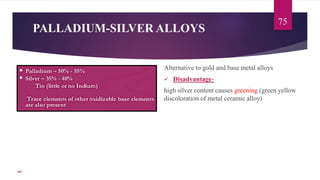 PALLADIUM-SILVER ALLOYS
Alternative to gold and base metal alloys
 Disadvantage-
high silver content causes greening (green yellow
discoloration of metal ceramic alloy)
75
107
 
