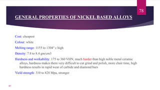 GENERAL PROPERTIES OF NICKEL BASED ALLOYS
Cost: cheapest
Colour: white
Melting range: 1155 to 1304° c high
Density: 7.8 to 8.4 gm/cm3
Hardness and workability: 175 to 360 VHN, much harder than high noble metal ceramic
alloys, hardness makes them very difficult to cut grind and polish, more chair time, high
hardness results in rapid wear of carbide and diamond burs
Yield strength: 310 to 828 Mpa, stronger
78
107
 