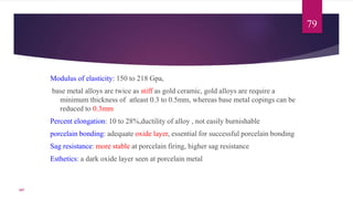 Modulus of elasticity: 150 to 218 Gpa,
base metal alloys are twice as stiff as gold ceramic, gold alloys are require a
minimum thickness of atleast 0.3 to 0.5mm, whereas base metal copings can be
reduced to 0.3mm
Percent elongation: 10 to 28%,ductility of alloy , not easily burnishable
porcelain bonding: adequate oxide layer, essential for successful porcelain bonding
Sag resistance: more stable at porcelain firing, higher sag resistance
Esthetics: a dark oxide layer seen at porcelain metal
79
107
 