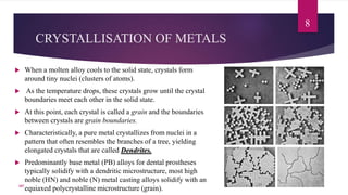 CRYSTALLISATION OF METALS
8
 When a molten alloy cools to the solid state, crystals form
around tiny nuclei (clusters of atoms).
 As the temperature drops, these crystals grow until the crystal
boundaries meet each other in the solid state.
 At this point, each crystal is called a grain and the boundaries
between crystals are grain boundaries.
 Characteristically, a pure metal crystallizes from nuclei in a
pattern that often resembles the branches of a tree, yielding
elongated crystals that are called Dendrites.
 Predominantly base metal (PB) alloys for dental prostheses
typically solidify with a dendritic microstructure, most high
noble (HN) and noble (N) metal casting alloys solidify with an
equiaxed polycrystalline microstructure (grain).107
 