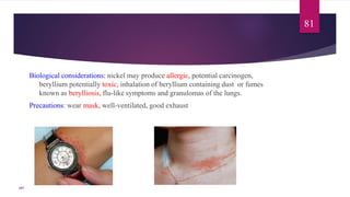 Biological considerations: nickel may produce allergic, potential carcinogen,
beryllium potentially toxic, inhalation of beryllium containing dust or fumes
known as berylliosis, flu-like symptoms and granulomas of the lungs.
Precautions: wear mask, well-ventilated, good exhaust
81
107
 