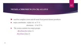 NICKEL-CHROMIUM (NI-CR) ALLOYS
 used for complete crown and all metal fixed partial denture prosthesis
 major constituents - nickel -61 to 71 %
chromium – 11 to 27 %
 The system contains two major groups:
-Beryllium free (class 1)
-Beryllium (class 2)
82
107
 