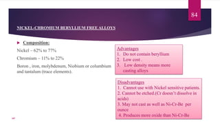 NICKEL-CHROMIUM BERYLLIUM FREE ALLOYS
 Composition:
Nickel – 62% to 77%
Chromium – 11% to 22%
Boron , iron, molybdenum, Niobium or columbium
and tantalum (trace elements).
Advantages
1. Do not contain beryllium
2. Low cost .
3. Low density means more
casting alloys
Disadvantages
1. Cannot use with Nickel sensitive patients.
2. Cannot be etched.(Cr doesn’t dissolve in
acids)
3. May not cast as well as Ni-Cr-Be per
ounce
4. Produces more oxide than Ni-Cr-Be
84
107
 