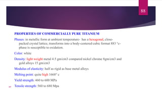 PROPERTIES OF COMMERCIALLY PURE TITANIUM
Phases: in metallic form at ambient temperature- has a hexagonal, close-
packed crystal lattice, transforms into a body-centered cubic format 883 °c-
phase is susceptible to oxidation.
Color: white
Density: light weight metal 4.5 gm/cm3 compared nickel chrome 8gm/cm3 and
gold alloys 15 gm/cm3
Modulus of elasticity: half as rigid as base metal alloys
Melting point: quite high 1668° c
Yield strength: 460 to 600 MPa
Tensile strength: 560 to 680 Mpa
88
107
 