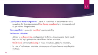 Coefficient of thermal expansion: CTE(8.4-10)too low to be compatible with
porcelain. for this reason special low fusing porcelains have been developed
to get around this problems
Biocompatibility: nontoxic excellent biocompatibility
Tarnish and corrosion:
• Ability to self-passivate, oxidizes in air to form a tenacious and stable oxide
layer, oxide layer protects the metal from further oxidation.
• Oxide layer allows for bonding of fused porcelains, adhesive polymers,
• In case of endosseous implants, plasma-sprayed or surface-nucleated apatite
coatings.
89
107
 