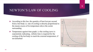 NEWTON’S LAW OF COOLING
 According to this law, the quantity of heat lost per second
from a hot body i.e. rate of cooling is directly proportional to
the means excess of its temperature above the cooler
surrounding
 Temperature against time graph, i.e the cooling curve is
exponential, indicating , infinite time is required for the
cooling of the hot body to reach the external temperature, if
not disturbed
9
107
 