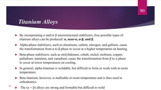 Titanium Alloys
 By incorporating α and/or β microstructural stabilizers, four possible types of
titanium alloys can be produced: α, near-α, α-β, and β.
 Alpha-phase stabilizers, such as aluminum, carbon, nitrogen, and gallium, cause
the transformation from α to β phase to occur at a higher temperature on heating.
 Beta-phase stabilizers, such as molybdenum, cobalt, nickel, niobium, copper,
palladium, tantalum, and vanadium, cause the transformation from β to α phase
to occur at lower temperatures on cooling.
 In general, alpha-titanium is weldable, but difficult to form or work with at room
temperature.
 Beta titanium, however, is malleable at room temperature and is thus used in
orthodontics.
 The (α + β) alloys are strong and formable but difficult to weld
90
107
 