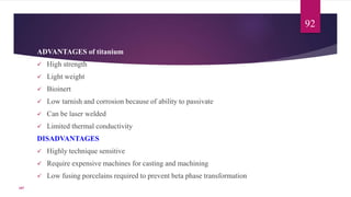 ADVANTAGES of titanium
 High strength
 Light weight
 Bioinert
 Low tarnish and corrosion because of ability to passivate
 Can be laser welded
 Limited thermal conductivity
DISADVANTAGES
 Highly technique sensitive
 Require expensive machines for casting and machining
 Low fusing porcelains required to prevent beta phase transformation
92
107
 