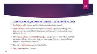  ADDITIONAL REQIREMENTS FOR PARTIAL DENTURE ALLOYS
 Light in weight, lighter weight aids in retention in the mouth
 High stiffness, making the casting more thinner, especially in the palate
region, more comfortable to the patient, stiffness prevents bending under
occlusal forces
 Have good fatigue resistance for clasps,- clasps have to flex when inserted
or removed from the mouth, if do not have good fatigue resistance break
repeated insertion and removal
 Should be economical, cost should be low
 Not react to denture cleansers
95
107
 
