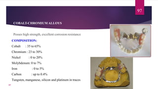 COBALT-CHROMIUM ALLOYS
Posses high strength, excellent corrosion resistance
97
107
COMPOSITION:
Cobalt : 35 to 65%
Chromium : 23 to 30%
Nickel : 0 to 20%
Molybdenum: 0 to 7%
Iron : 0 to 5%
Carbon : up to 0.4%
Tungsten, manganese, silicon and platinum in traces
 