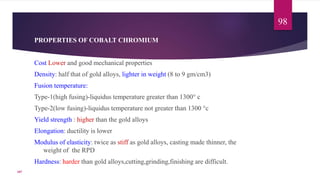 PROPERTIES OF COBALT CHROMIUM
Cost Lower and good mechanical properties
Density: half that of gold alloys, lighter in weight (8 to 9 gm/cm3)
Fusion temperature:
Type-1(high fusing)-liquidus temperature greater than 1300° c
Type-2(low fusing)-liquidus temperature not greater than 1300 °c
Yield strength : higher than the gold alloys
Elongation: ductility is lower
Modulus of elasticity: twice as stiff as gold alloys, casting made thinner, the
weight of the RPD
Hardness: harder than gold alloys,cutting,grinding,finishing are difficult.
98
107
 