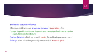 Tarnish and corrosion resistance:
Chromium oxide prevents tarnish and corrosion - passivating effect
Caution: hypochlorite denture cleaning cause corrosion ,should not be used to
clean chromium based alloys
Casting shrinkage: shrinkage is much greater due to high fusion temperature
Porosity: is due to shrinkage of alloy and release of dissolved gases
99
107
 