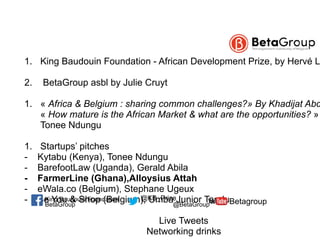  1. King Baudouin Foundation - African Development Prize, by Hervé L
2. BetaGroup asbl by Julie Cruyt
1. « Africa & Belgium : sharing common challenges?» By Khadijat Abd
« How mature is the African Market & what are the opportunities? »
Tonee Ndungu
1. Startups’ pitches
- Kytabu (Kenya), Tonee Ndungu
- BarefootLaw (Uganda), Gerald Abila
- FarmerLine (Ghana),Alloysius Attah
- eWala.co (Belgium), Stephane Ugeux
- Be You & Shop (Belgium), Umba Junior Tandu
Live Tweets
Networking drinks
BetaGroup @BetaGroup Betagroup@KB_PrizeKing Baudouin Foundation
 