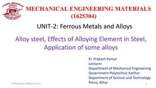 MECHANICAL ENGINEERING MATERIALS
(1625304)
UNIT-2: Ferrous Metals and Alloys
Alloy steel, Effects of Alloying Element in Steel,
Application of some alloys
Er. Prakash Kumar
Lecturer
Department of Mechanical Engineering
Government Polytechnic Katihar
Department of Science and Technology
Patna, Bihar
prakashpintu36@gmail.com 1
 