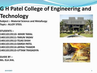 G H Patel College of Engineering and
Technology
Subject :- Material Science and Metallurgy
Topic:- ALLOY STEEL
STUDENTS :-
140110119110- MIHIR TARAL
140110119111-TARUN YADAV
140110119112-TEJAS SHAH
140110119113-DARSH PATEL
140110119114-JAYRAJ THAKOR
140110119115-UTTAM TRASADIYA
GUIDE BY :-
Ms. ELA JHA.
10/19/2015 1
 