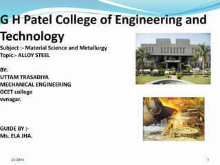 G H Patel College of Engineering and
Technology
Subject :- Material Science and Metallurgy
Topic:- ALLOY STEEL
BY:
UTTAM TRASADIYA
MECHANICAL ENGINEERING
GCET college
vvnagar.
GUIDE BY :-
Ms. ELA JHA.
2/1/2016 1
 
