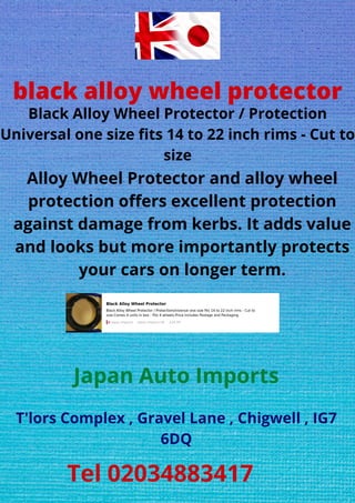 black alloy wheel protector
Black Alloy Wheel Protector / Protection
Universal one size fits 14 to 22 inch rims - Cut to
size
Alloy Wheel Protector and alloy wheel
protection offers excellent protection
against damage from kerbs. It adds value
and looks but more importantly protects
your cars on longer term.
Japan Auto Imports
T'lors Complex , Gravel Lane , Chigwell , IG7
6DQ
Tel 02034883417
 