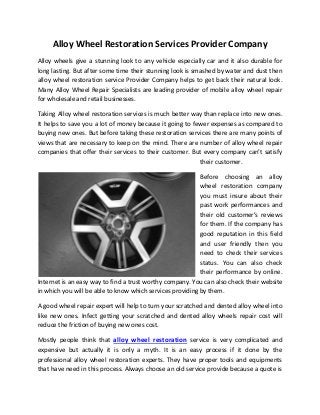 Alloy Wheel Restoration Services Provider Company
Alloy wheels give a stunning look to any vehicle especially car and it also durable for
long lasting. But after some time their stunning look is smashed by water and dust then
alloy wheel restoration service Provider Company helps to get back their natural look.
Many Alloy Wheel Repair Specialists are leading provider of mobile alloy wheel repair
for wholesale and retail businesses.

Taking Alloy wheel restoration services is much better way than replace into new ones.
It helps to save you a lot of money because it going to fewer expenses as compared to
buying new ones. But before taking these restoration services there are many points of
views that are necessary to keep on the mind. There are number of alloy wheel repair
companies that offer their services to their customer. But every company can’t satisfy
                                                          their customer.

                                                           Before choosing an alloy
                                                           wheel restoration company
                                                           you must insure about their
                                                           past work performances and
                                                           their old customer’s reviews
                                                           for them. If the company has
                                                           good reputation in this field
                                                           and user friendly then you
                                                           need to check their services
                                                           status. You can also check
                                                           their performance by online.
Internet is an easy way to find a trust worthy company. You can also check their website
in which you will be able to know which services providing by them.

A good wheel repair expert will help to turn your scratched and dented alloy wheel into
like new ones. Infect getting your scratched and dented alloy wheels repair cost will
reduce the friction of buying new ones cost.

Mostly people think that alloy wheel restoration service is very complicated and
expensive but actually it is only a myth. It is an easy process if it done by the
professional alloy wheel restoration experts. They have proper tools and equipments
that have need in this process. Always choose an old service provide because a quote is
 