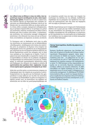 36
άρθρο
Γιάννης Τριανταφύλλου, διευθυντής μάρκετινγκ,
ΤΟ ΑΤΟΜΟ
Έμπειρος διευθυντής μάρκετινγκ, έχω δουλέψει για
πάνω από 20 χρόνια ως διευθυντικό στέλεχος ομίλων
τεχνολογίας (πληροφορική, γραφικές τέχνες, ψηφι-
ακή εκτύπωση) σε Ελλάδα και Ευρώπη. Γνώρισα το
marketing μέσα από …τα μαθηματικά και την γρα-
πτή επικοινωνία και από το 1994 ασχολούμαι με την
παραγωγή και επιμέλεια κειμένων (και περιεχομένου
εν γένει). Το 1998 ξεκίνησα να δίνω παρουσιάσεις και
ομιλίες και να συντονίζω θεματικές συζητήσεις σε
συνέδρια, εκθέσεις και εταιρικές εκδηλώσεις. Το 2000
επεκτάθηκα στο digital marketing και από το 2006
ασχολούμαι και με τα social media, το blogging και τo
community management. Το 2008 ίδρυσα ΤΟ ΑΤΟΜΟ
(www.toatomo.info), με σκοπό την παροχή εξειδικευ-
μένων συμβουλών και υπηρεσιών inbound marketing,
content engineering και business development, σε ελ-
ληνικές και διεθνείς εταιρείες.
πιο πιθανό είναι να θέλουν ο ένας τον άλλο, όσο πε-
ρισσότερο είμαστε εκτεθειμένοι σε κάτι, τόσο περισ-
σότερο μας αρέσει. Καταλύτης και εδώ το μάρκετινγκ,
που καλείται αφενός να δημιουργεί νέες ευκαιρίες συ-
νάντησης και αλληλεπίδρασης (αναλόγως πάντα με την
ζήτηση από την κοινότητα) αλλά και να κάνει αυτές και
τις όποιες άλλες ευκαιρίες πραγματικά ενδιαφέρουσες,
όχι με κριτήρια εταιρικά αλλά με τα κριτήρια των μελών
της κοινότητας, πελατών, συνεργατών και άλλων. Είναι η
δουλειά μιας νέας (ή μήπως ειναι παλιά...;) επαγγελματι-
κής οντότητας, του community manager («διαχειριστή
κοινότητας» στα ελληνικά) που είναι εκεί για να διευκο-
λύνει, να εκπαιδεύει, να παρακινεί, να ακούει, να απαντά.
Το ζητούμενο από τη διαδικασία αυτή είναι τα μέλη
της κοινότητας να επικοινωνούν και να αλληλεπιδρούν
«ελευθερωμένα», απαλλαγμένα από πιέσεις και αναστο-
λές ώστε να μπορέσουν να δωσουν στην εταιρεία την
πληροφορία εκείνη που χρειάζεται για να διαμορφώσει
νέα, καλύτερα και πιο πετυχημένα προϊόντα αλλά και την
θετική δημοσιότητα εκείνη που απορρέει από τη δική
τους εμπειρία με την εταιρεία και το προϊόν. Γι’αυτό το
μάρκετινγκ (και επακόλουθα η εταιρεία) δεν πρέπει ποτέ
να προσπαθήσει να ελέγξει και να ρυθμίσει υπερβολικά
την θεματολογία της επικοινωνίας ή την ροή της. Πολλές
φορές τα καλύτερα συμπεράσματα προκύπτουν μέσα
από διαδρομές που οδηγούν την εταιρεία οι πελάτες. Η
εμπιστοσύνη που εμπνέεις όταν «αφήνεσαι» σε μια
τέτοια σχέση αργά ή γρήγορα επιστρέφεται με τόκο!
Απλά όλο αυτό θα πρέπει να αποτυπώνεται επαρκώς σε
πληροφορία προς την εταιρεία και να μετριέται η αποτε-
λεσματικότητα του, όχι μόνο για την διοίκηση που χρη-
ματοδοτεί το έργο αλλά και για την ίδια την κοινότητα,
ως εργαλείο που θα βοηθήσει τα μέλη να ενισχύσουν τις
σχέσεις μεταξύ τους, να αναπτύξουν την αίσθηση της
κοινότητας και την αξία της μεσο/μακροπρόθεσμα, και
να ενισχύσουν μεταξύ τους και προς την εταιρεία την
κουλτούρα της εξέλιξης και της αλλαγής. Διαδίδοντας
παράλληλα και τα μηνύματα των προϊόντων που αγα-
πούν και εμπιστεύονται, κάτι που ήταν και παραμένει
από την αρχή το ζητούμενο, σωστά;
Εδώ θα σταματήσουμε για το τεύχος αυτό. Καλοκαίριασε
εξάλλου και η χώρα μας έχει πολλές προκλήσεις ικανές
να μας αποσπάσουν την προσοχή για τα καλά. Τον Σε-
πτέμβρη επιστρέφοντας, θα συνδέσουμε τις κοινότητες
με την τεχνολογία που τις υποστηρίζει και τις διαδικασίες
των πωλήσεων και του μάρκετινγκ οι οποίες ακουμπάνε
σε αυτές. Καλό Καλοκαίρι!
 