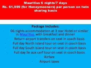 Mauritius 6 nights/7 days
Rs. 61,999 (for Honeymooners) per person on twin
sharing basis
Package Includes:
· 06 nights accommodation at 3 star Hotel or similar
in Mauritius with breakfast and dinner
· Return airport transfers on seat in coach basis
· Full day North Island tour on seat in coach basis
· Full day South Island tour on seat in coach basis
· Full day lle aux cerf tour on seat in coach basis
· Airfare
· Airport taxes
 