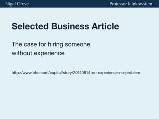Selected Business Article
The case for hiring someone
without experience
Nigel Grove Professor klinkowstein
http://www.bbc.com/capital/story/20140814-no-experience-no-problem
 