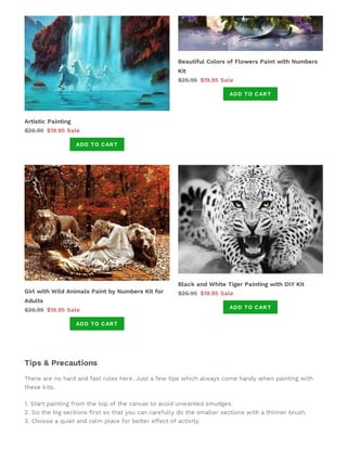 Artistic Painting
$26.95 $19.95 Sale
ADD TO CART
Beautiful Colors of Flowers Paint with Numbers
Kit
$25.95 $19.95 Sale
ADD TO CART
Girl with Wild Animals Paint by Numbers Kit for
Adults
$26.95 $19.95 Sale
ADD TO CART
Black and White Tiger Painting with DIY Kit
$26.95 $19.95 Sale
ADD TO CART
Tips & Precautions
There are no hard and fast rules here. Just a few tips which always come handy when painting with
these kits.
1. Start painting from the top of the canvas to avoid unwanted smudges.
2. Do the big sections rst so that you can carefully do the smaller sections with a thinner brush.
3. Choose a quiet and calm place for better effect of activity.
 