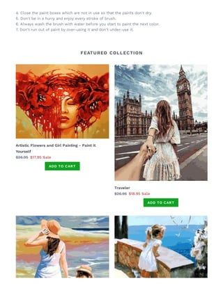 FEATURED COLLECTION
4. Close the paint boxes which are not in use so that the paints don't dry.
5. Don't be in a hurry and enjoy every stroke of brush.
6. Always wash the brush with water before you start to paint the next color.
7. Don't run out of paint by over-using it and don't under-use it.
Artistic Flowers and Girl Painting - Paint it
Yourself
$26.95 $17.95 Sale
ADD TO CART
Traveler
$26.95 $18.95 Sale
ADD TO CART
 