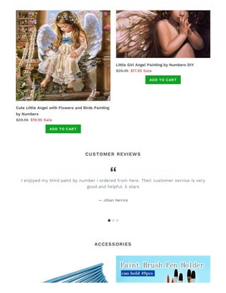 CUSTOMER REVIEWS
ACCESSORIES
Cute Li le Angel with Flowers and Birds Painting
by Numbers
$29.95 $19.95 Sale
ADD TO CART
Li le Girl Angel Painting by Numbers DIY
$26.95 $17.95 Sale
ADD TO CART
I enjoyed my third paint by number i ordered from here. Their customer service is very
good and helpful. 5 stars
— Jillian Herrick
 