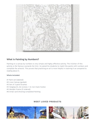 What is Painting by Numbers?
Painting on a canvas by numbers is very simple and highly effective activity. The inventor of this
activity is the famous Leonardo Da Vinci. He asked his students to match the paints with numbers and
complete the artwork. This proves that practicing an art is more helpful in learning it as compared to
reading about it.
Whats Included:
#1 Paint set (labeled)
#2 Linen Canvas (guided)
#3 Set of 3 paint brushes
#4 Hanging kit, (2x screws + 2x non-track hooks)
#5 Wooden Frame (if ordered)
#6 Small card showing completed Painting 
MOST LOVED PRODUCTS
 