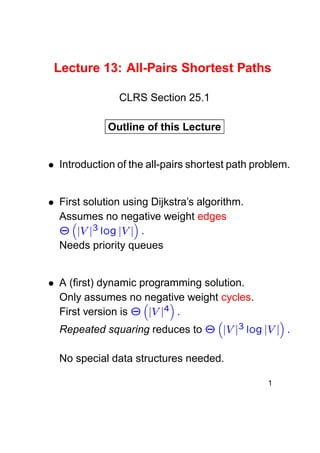 Lecture 13: All-Pairs Shortest Paths
CLRS Section 25.1
Outline of this Lecture

 

Introduction of the all-pairs shortest path problem.

 

First solution using Dijkstra’s algorithm.
Assumes no negative weight edges
  ¥   § ¥£
£ ¦£ © ¨£ ¦¤¢

¡

Needs priority queues

A (ﬁrst) dynamic programming solution.
Only assumes no negative weight cycles.
First version is
  £ ¦£ ¢
 ¥

  ¥  
£ ¦£ © § £ ¦¤¢
¥£

¡

¡

Repeated squaring reduces to

No special data structures needed.
1

 

 