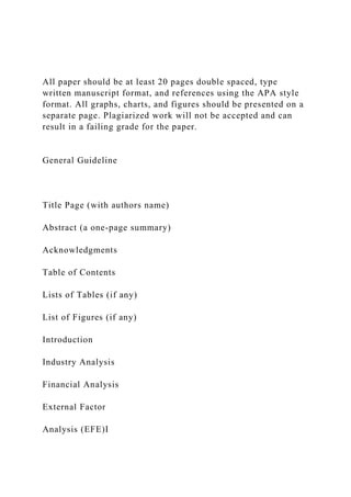 All paper should be at least 20 pages double spaced, type
written manuscript format, and references using the APA style
format. All graphs, charts, and figures should be presented on a
separate page. Plagiarized work will not be accepted and can
result in a failing grade for the paper.
General Guideline
Title Page (with authors name)
Abstract (a one-page summary)
Acknowledgments
Table of Contents
Lists of Tables (if any)
List of Figures (if any)
Introduction
Industry Analysis
Financial Analysis
External Factor
Analysis (EFE)I
 