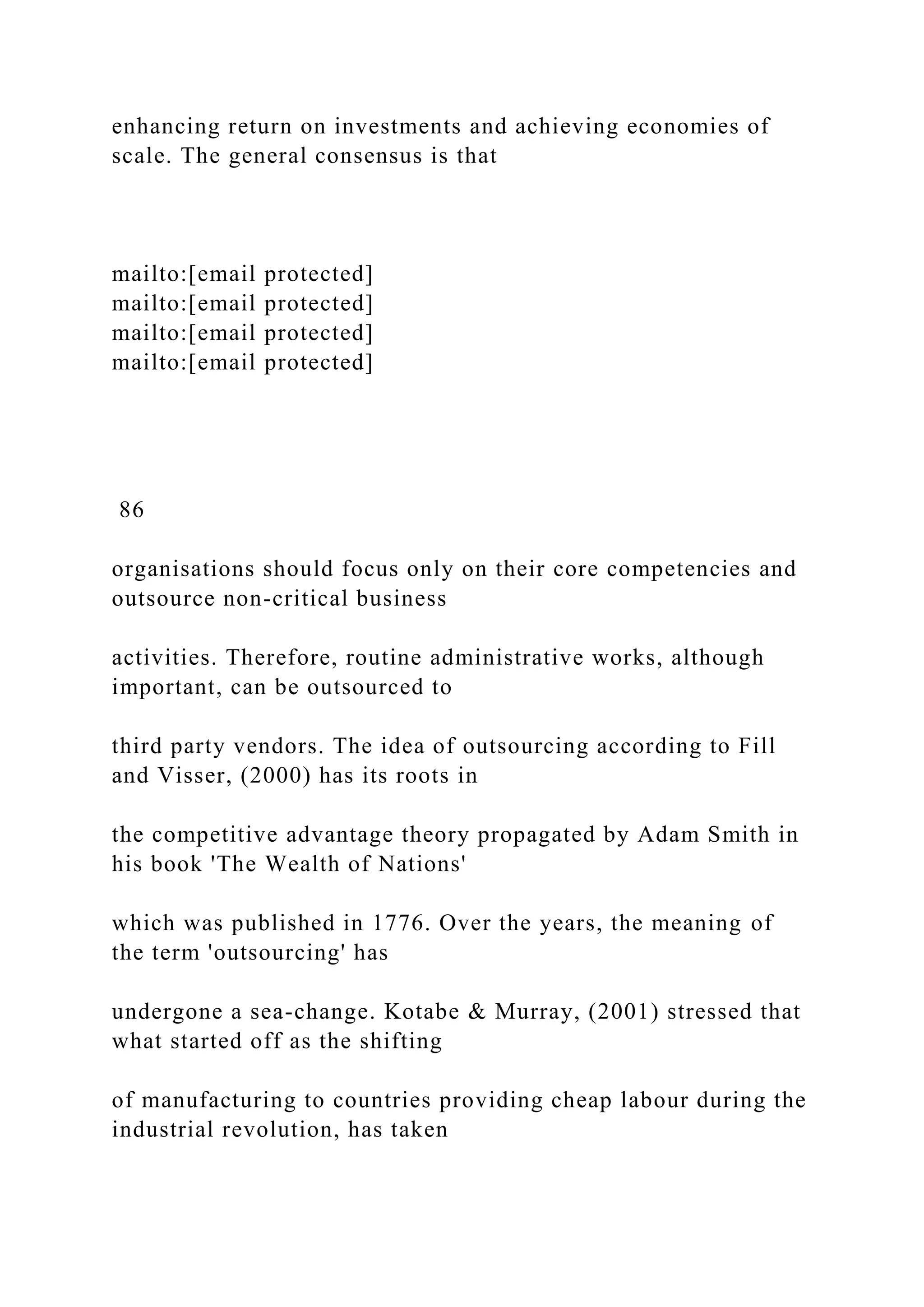enhancing return on investments and achieving economies of
scale. The general consensus is that
mailto:[email protected]
mailto:[email protected]
mailto:[email protected]
mailto:[email protected]
86
organisations should focus only on their core competencies and
outsource non-critical business
activities. Therefore, routine administrative works, although
important, can be outsourced to
third party vendors. The idea of outsourcing according to Fill
and Visser, (2000) has its roots in
the competitive advantage theory propagated by Adam Smith in
his book 'The Wealth of Nations'
which was published in 1776. Over the years, the meaning of
the term 'outsourcing' has
undergone a sea-change. Kotabe & Murray, (2001) stressed that
what started off as the shifting
of manufacturing to countries providing cheap labour during the
industrial revolution, has taken
 