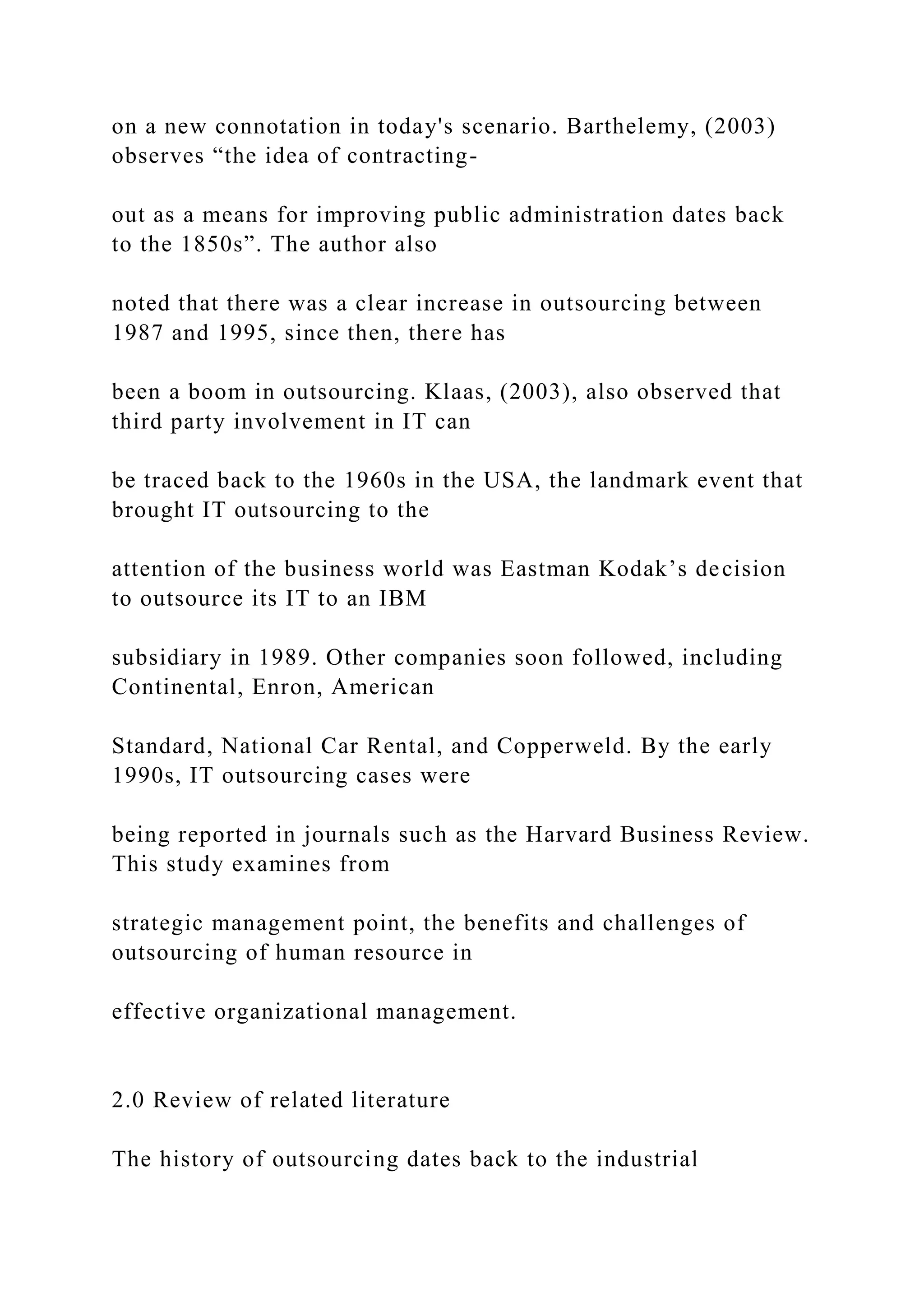 on a new connotation in today's scenario. Barthelemy, (2003)
observes “the idea of contracting-
out as a means for improving public administration dates back
to the 1850s”. The author also
noted that there was a clear increase in outsourcing between
1987 and 1995, since then, there has
been a boom in outsourcing. Klaas, (2003), also observed that
third party involvement in IT can
be traced back to the 1960s in the USA, the landmark event that
brought IT outsourcing to the
attention of the business world was Eastman Kodak’s decision
to outsource its IT to an IBM
subsidiary in 1989. Other companies soon followed, including
Continental, Enron, American
Standard, National Car Rental, and Copperweld. By the early
1990s, IT outsourcing cases were
being reported in journals such as the Harvard Business Review.
This study examines from
strategic management point, the benefits and challenges of
outsourcing of human resource in
effective organizational management.
2.0 Review of related literature
The history of outsourcing dates back to the industrial
 