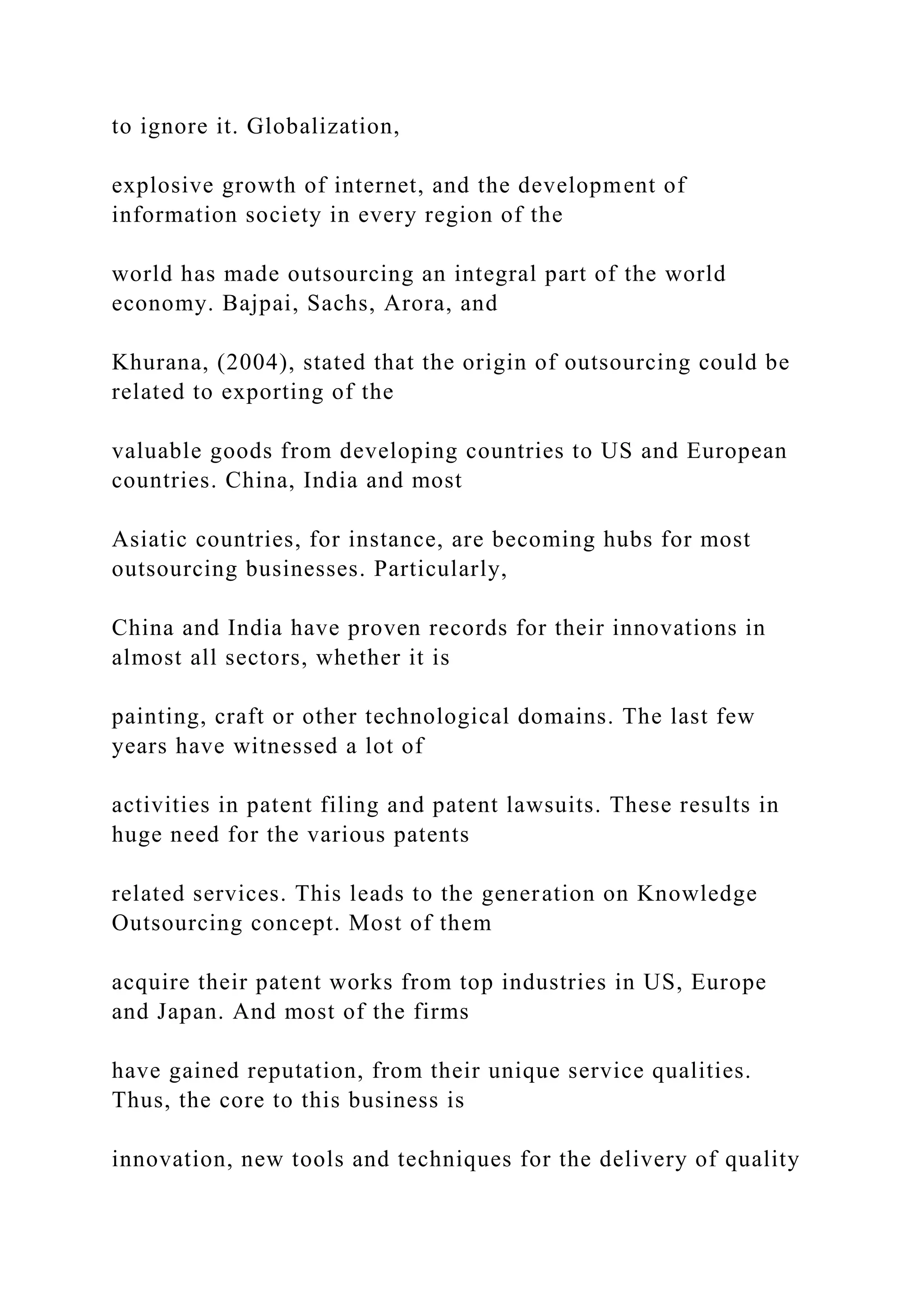 to ignore it. Globalization,
explosive growth of internet, and the development of
information society in every region of the
world has made outsourcing an integral part of the world
economy. Bajpai, Sachs, Arora, and
Khurana, (2004), stated that the origin of outsourcing could be
related to exporting of the
valuable goods from developing countries to US and European
countries. China, India and most
Asiatic countries, for instance, are becoming hubs for most
outsourcing businesses. Particularly,
China and India have proven records for their innovations in
almost all sectors, whether it is
painting, craft or other technological domains. The last few
years have witnessed a lot of
activities in patent filing and patent lawsuits. These results in
huge need for the various patents
related services. This leads to the generation on Knowledge
Outsourcing concept. Most of them
acquire their patent works from top industries in US, Europe
and Japan. And most of the firms
have gained reputation, from their unique service qualities.
Thus, the core to this business is
innovation, new tools and techniques for the delivery of quality
 