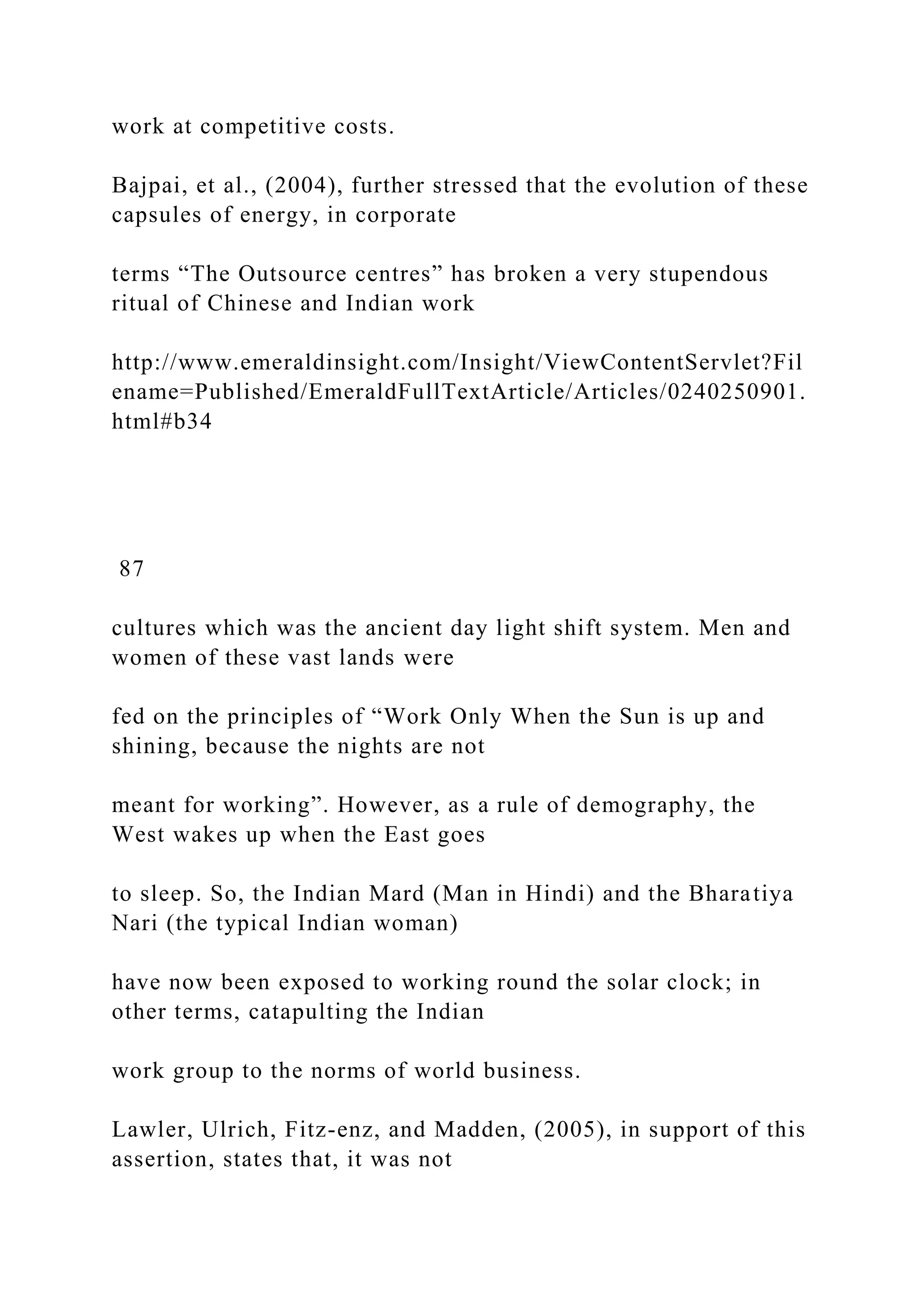 work at competitive costs.
Bajpai, et al., (2004), further stressed that the evolution of these
capsules of energy, in corporate
terms “The Outsource centres” has broken a very stupendous
ritual of Chinese and Indian work
http://www.emeraldinsight.com/Insight/ViewContentServlet?Fil
ename=Published/EmeraldFullTextArticle/Articles/0240250901.
html#b34
87
cultures which was the ancient day light shift system. Men and
women of these vast lands were
fed on the principles of “Work Only When the Sun is up and
shining, because the nights are not
meant for working”. However, as a rule of demography, the
West wakes up when the East goes
to sleep. So, the Indian Mard (Man in Hindi) and the Bharatiya
Nari (the typical Indian woman)
have now been exposed to working round the solar clock; in
other terms, catapulting the Indian
work group to the norms of world business.
Lawler, Ulrich, Fitz-enz, and Madden, (2005), in support of this
assertion, states that, it was not
 