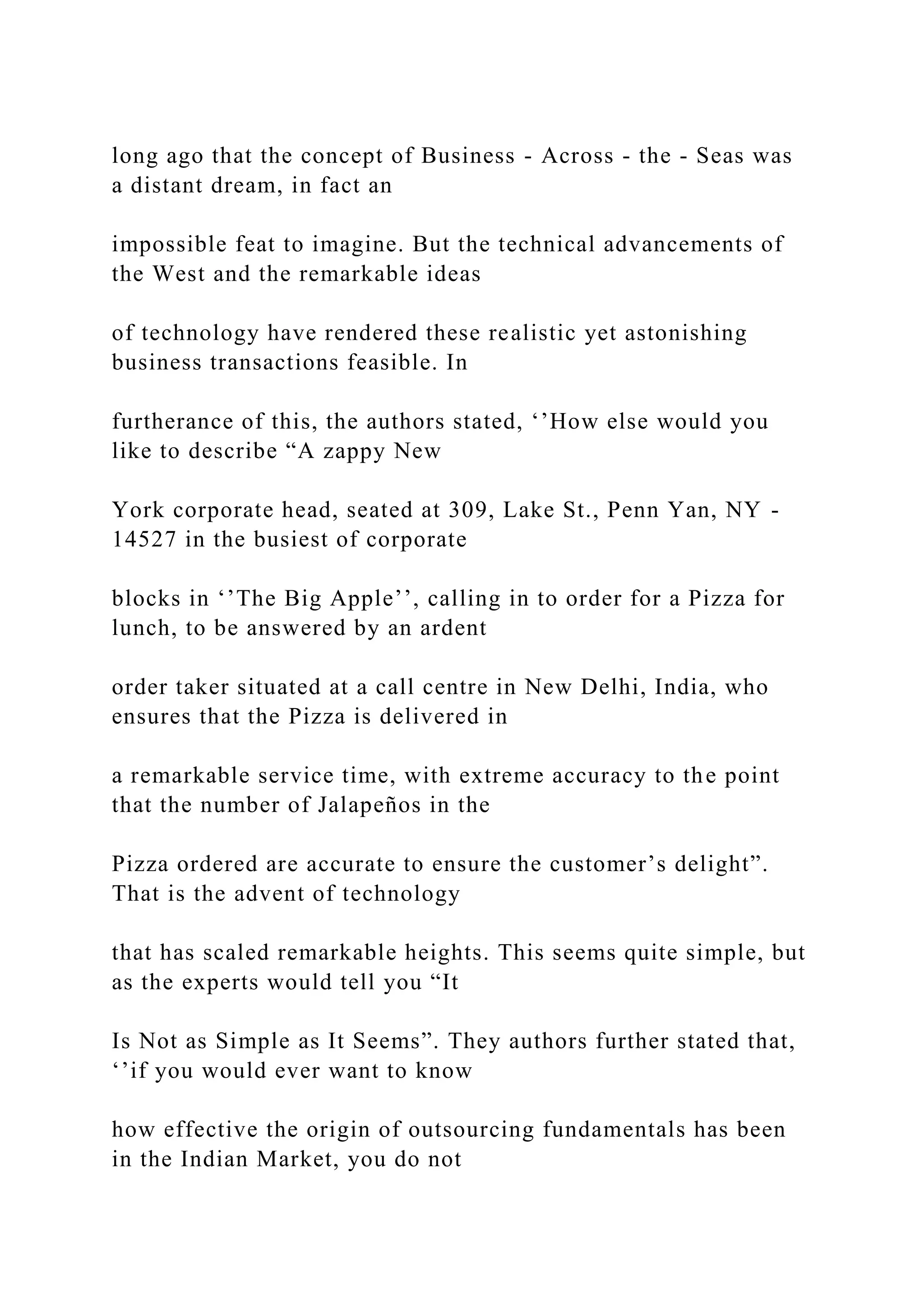 long ago that the concept of Business - Across - the - Seas was
a distant dream, in fact an
impossible feat to imagine. But the technical advancements of
the West and the remarkable ideas
of technology have rendered these realistic yet astonishing
business transactions feasible. In
furtherance of this, the authors stated, ‘’How else would you
like to describe “A zappy New
York corporate head, seated at 309, Lake St., Penn Yan, NY -
14527 in the busiest of corporate
blocks in ‘’The Big Apple’’, calling in to order for a Pizza for
lunch, to be answered by an ardent
order taker situated at a call centre in New Delhi, India, who
ensures that the Pizza is delivered in
a remarkable service time, with extreme accuracy to the point
that the number of Jalapeños in the
Pizza ordered are accurate to ensure the customer’s delight”.
That is the advent of technology
that has scaled remarkable heights. This seems quite simple, but
as the experts would tell you “It
Is Not as Simple as It Seems”. They authors further stated that,
‘’if you would ever want to know
how effective the origin of outsourcing fundamentals has been
in the Indian Market, you do not
 