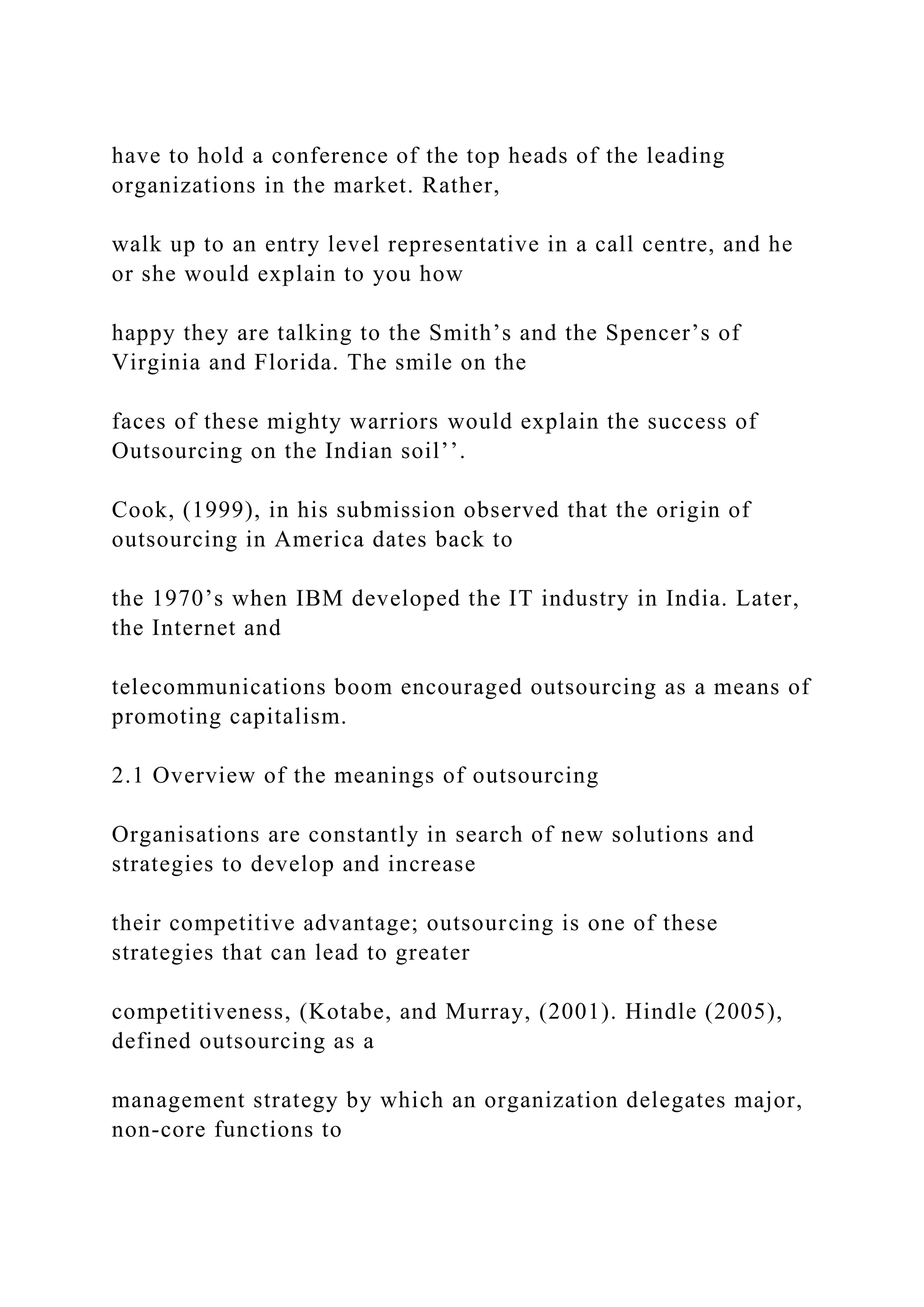 have to hold a conference of the top heads of the leading
organizations in the market. Rather,
walk up to an entry level representative in a call centre, and he
or she would explain to you how
happy they are talking to the Smith’s and the Spencer’s of
Virginia and Florida. The smile on the
faces of these mighty warriors would explain the success of
Outsourcing on the Indian soil’’.
Cook, (1999), in his submission observed that the origin of
outsourcing in America dates back to
the 1970’s when IBM developed the IT industry in India. Later,
the Internet and
telecommunications boom encouraged outsourcing as a means of
promoting capitalism.
2.1 Overview of the meanings of outsourcing
Organisations are constantly in search of new solutions and
strategies to develop and increase
their competitive advantage; outsourcing is one of these
strategies that can lead to greater
competitiveness, (Kotabe, and Murray, (2001). Hindle (2005),
defined outsourcing as a
management strategy by which an organization delegates major,
non-core functions to
 