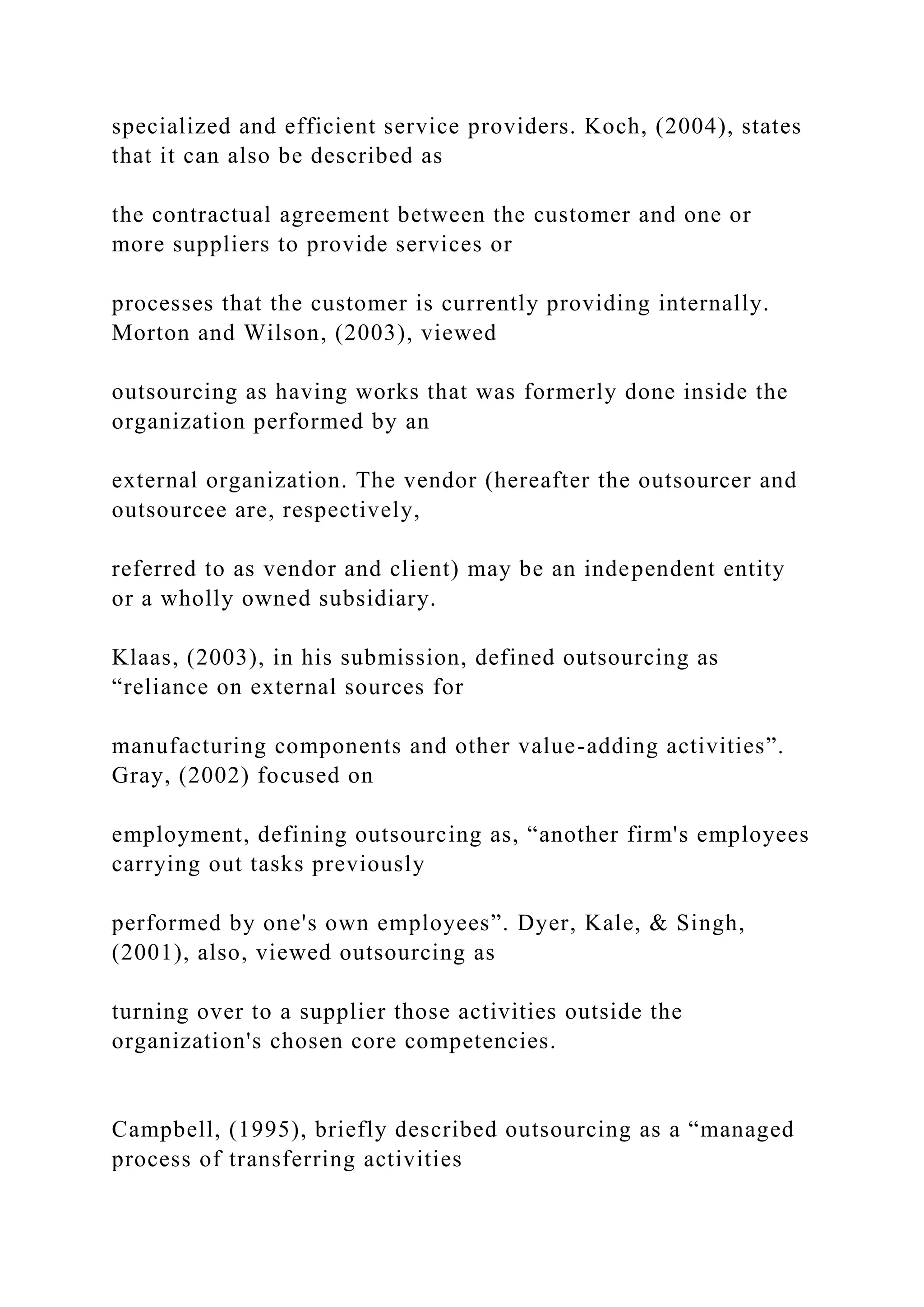 specialized and efficient service providers. Koch, (2004), states
that it can also be described as
the contractual agreement between the customer and one or
more suppliers to provide services or
processes that the customer is currently providing internally.
Morton and Wilson, (2003), viewed
outsourcing as having works that was formerly done inside the
organization performed by an
external organization. The vendor (hereafter the outsourcer and
outsourcee are, respectively,
referred to as vendor and client) may be an independent entity
or a wholly owned subsidiary.
Klaas, (2003), in his submission, defined outsourcing as
“reliance on external sources for
manufacturing components and other value-adding activities”.
Gray, (2002) focused on
employment, defining outsourcing as, “another firm's employees
carrying out tasks previously
performed by one's own employees”. Dyer, Kale, & Singh,
(2001), also, viewed outsourcing as
turning over to a supplier those activities outside the
organization's chosen core competencies.
Campbell, (1995), briefly described outsourcing as a “managed
process of transferring activities
 