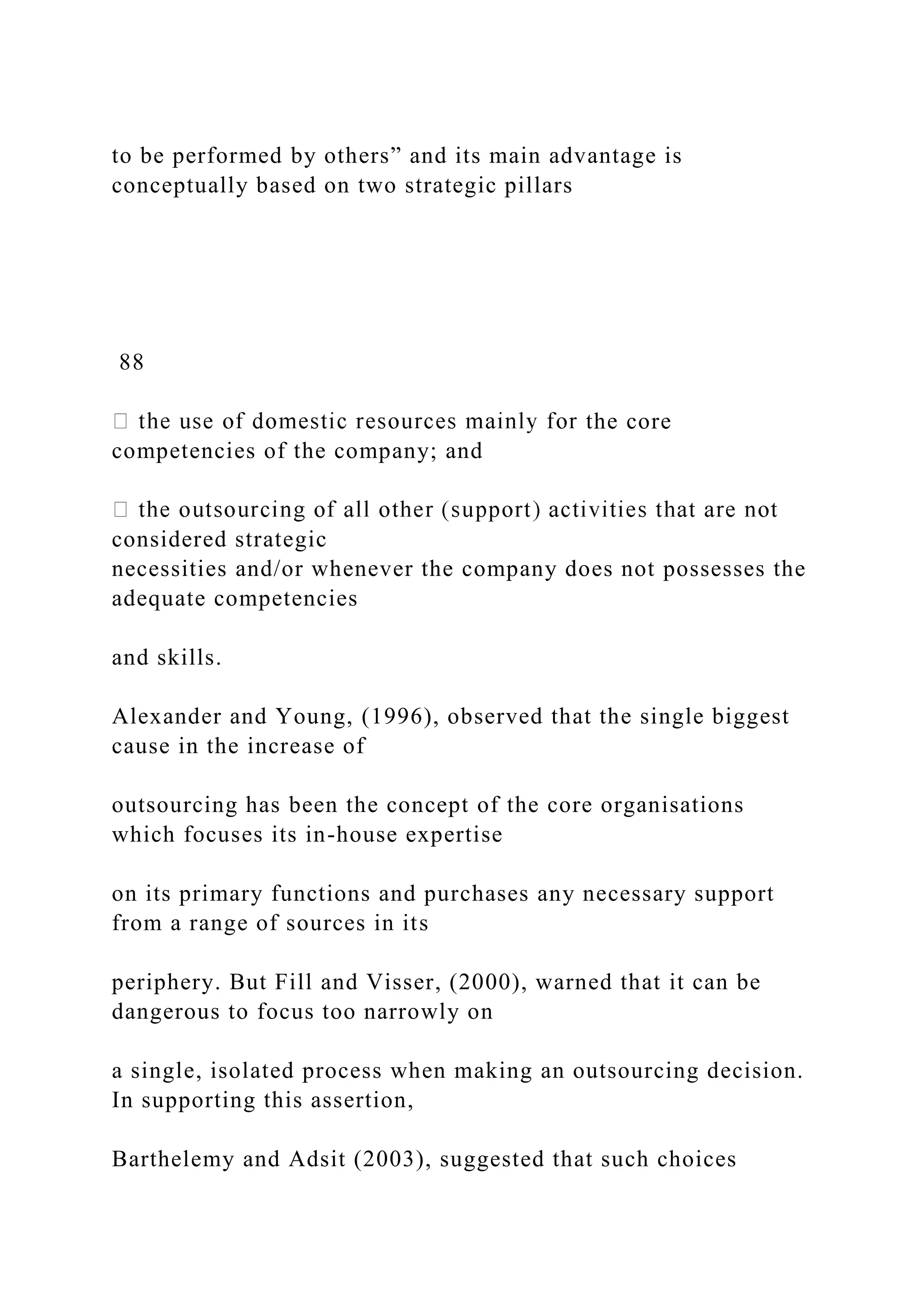 to be performed by others” and its main advantage is
conceptually based on two strategic pillars
88
the core
competencies of the company; and
considered strategic
necessities and/or whenever the company does not possesses the
adequate competencies
and skills.
Alexander and Young, (1996), observed that the single biggest
cause in the increase of
outsourcing has been the concept of the core organisations
which focuses its in-house expertise
on its primary functions and purchases any necessary support
from a range of sources in its
periphery. But Fill and Visser, (2000), warned that it can be
dangerous to focus too narrowly on
a single, isolated process when making an outsourcing decision.
In supporting this assertion,
Barthelemy and Adsit (2003), suggested that such choices
 