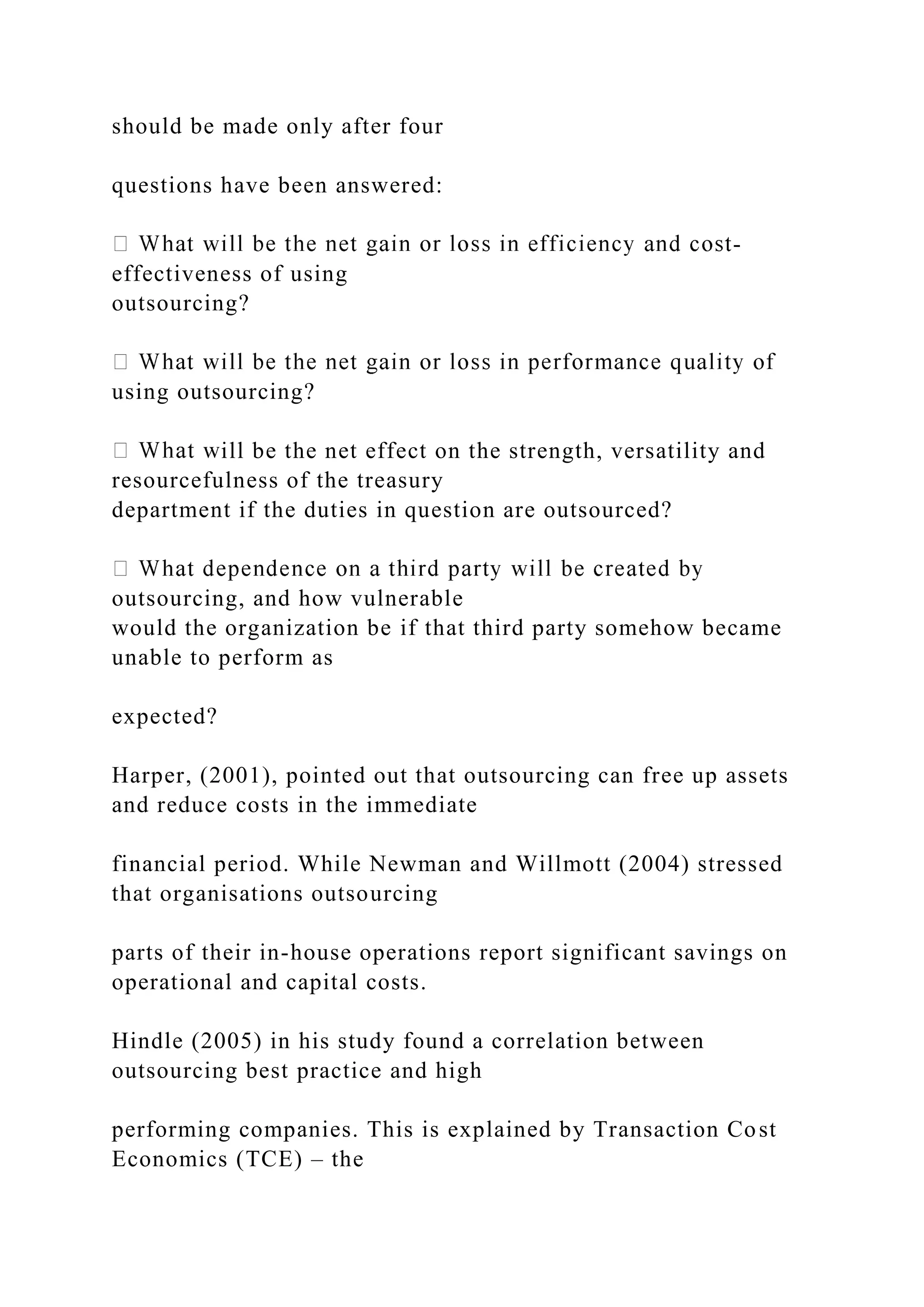 should be made only after four
questions have been answered:
-
effectiveness of using
outsourcing?
using outsourcing?
ill be the net effect on the strength, versatility and
resourcefulness of the treasury
department if the duties in question are outsourced?
outsourcing, and how vulnerable
would the organization be if that third party somehow became
unable to perform as
expected?
Harper, (2001), pointed out that outsourcing can free up assets
and reduce costs in the immediate
financial period. While Newman and Willmott (2004) stressed
that organisations outsourcing
parts of their in-house operations report significant savings on
operational and capital costs.
Hindle (2005) in his study found a correlation between
outsourcing best practice and high
performing companies. This is explained by Transaction Cost
Economics (TCE) – the
 