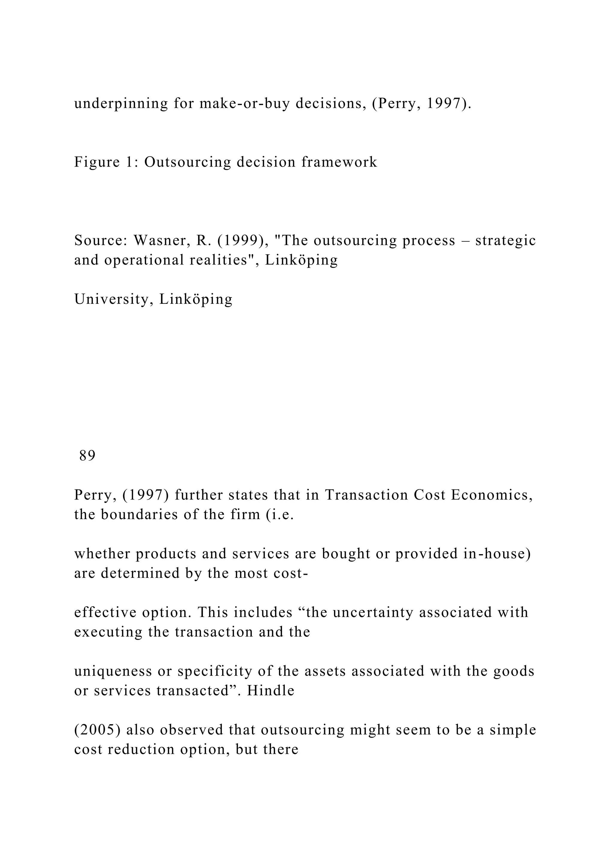 underpinning for make-or-buy decisions, (Perry, 1997).
Figure 1: Outsourcing decision framework
Source: Wasner, R. (1999), "The outsourcing process – strategic
and operational realities", Linköping
University, Linköping
89
Perry, (1997) further states that in Transaction Cost Economics,
the boundaries of the firm (i.e.
whether products and services are bought or provided in-house)
are determined by the most cost-
effective option. This includes “the uncertainty associated with
executing the transaction and the
uniqueness or specificity of the assets associated with the goods
or services transacted”. Hindle
(2005) also observed that outsourcing might seem to be a simple
cost reduction option, but there
 